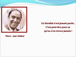 Pierre - Jean VaillardPierre - Jean Vaillard
Un bienfait n'est jamais perdu.Un bienfait n'est jamais perdu.
C'est peut-être pour çaC'est peut-être pour ça
qu'on n'en trouve jamais !qu'on n'en trouve jamais !
 