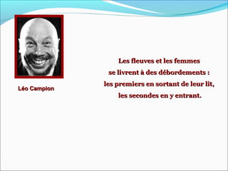 Léo CampionLéo Campion
Les fleuves et les femmesLes fleuves et les femmes
se livrent à des débordements :se livrent à des débordements :
les premiers en sortant de leur lit,les premiers en sortant de leur lit,
les secondes en y entrant.les secondes en y entrant.
 