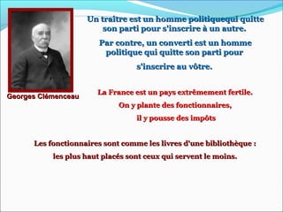 Un traître est un homme politiquequi quitteUn traître est un homme politiquequi quitte
son parti pour s'inscrire à un autre.son parti pour s'inscrire à un autre.
Par contre, un converti est un hommePar contre, un converti est un homme
politique qui quitte son parti pourpolitique qui quitte son parti pour
s'inscrire au vôtre.s'inscrire au vôtre.
Georges ClémenceauGeorges Clémenceau
La France est un pays extrêmement fertile.La France est un pays extrêmement fertile.
On y plante des fonctionnaires,On y plante des fonctionnaires,
il y pousse des impôtsil y pousse des impôts
Les fonctionnaires sont comme les livres d'une bibliothèque :Les fonctionnaires sont comme les livres d'une bibliothèque :
les plus haut placés sont ceux qui servent le moins.les plus haut placés sont ceux qui servent le moins.
 