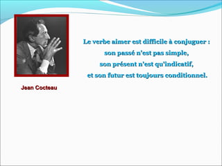 Jean CocteauJean Cocteau
Le verbe aimer est difficile à conjuguer :Le verbe aimer est difficile à conjuguer :
son passé n'est pas simple,son passé n'est pas simple,
son présent n'est qu'indicatif,son présent n'est qu'indicatif,
et son futur est toujours conditionnel.et son futur est toujours conditionnel.
 