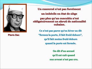 Pierre DacPierre Dac
Un concerné n'est pas forcémentUn concerné n'est pas forcément
un imbécile en état de siègeun imbécile en état de siège
pas plus qu'un concubin n'estpas plus qu'un concubin n'est
obligatoirement un abruti de nationalitéobligatoirement un abruti de nationalité
cubaine.cubaine.
Ce n'est pas parce qu'en hiver on ditCe n'est pas parce qu'en hiver on dit
"fermez la porte, il fait froid dehors","fermez la porte, il fait froid dehors",
qu'il fait moins froid dehorsqu'il fait moins froid dehors
quand la porte est fermée.quand la porte est fermée.
On dit d'un accuséOn dit d'un accusé
qu'il est cuit quandqu'il est cuit quand
son avocat n'est pas cru.son avocat n'est pas cru.
 