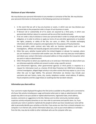 Disclosure of your information  

We may disclose your personal information to any member or contractor of the Site. We may disclose 
your personal information to third parties in the following events but not limited to:  

 

    1.   In  the  event  that  we  sell  or  buy  any  business  or  assets,  in  which  case  we  may  disclose  your 
         personal data to the prospective seller or buyer of such business or assets 
    2.   If  Bonsoni  Ltd  or  substantially  all  of  its  assets  are  acquired  by  a  third  party,  in  which  case 
         personal data held by it about its customers will be one of the transferred assets 
    3.   If we are under a duty to disclose or share your personal data in order to comply with any legal 
         obligation, or in order to enforce or apply our terms of use and other agreements or to protect 
         the  rights,  property,  or  safety  of  the  Site,  our  users,  or  others.  This  includes  exchanging 
         information with other companies and organisations for the purposes of fraud protection. 
    4.   Service  providers  under  contract  who  help  with  our  business  operations  (such  as  fraud 
         investigations,  affiliate and rewards programs and customer support) 
    5.   Other  Site  users,  whether  located  within  the  United  Kingdom  or  abroad.  For  example,  where 
         you are involved in a transaction with another user, the other user may view your email address 
         and obtain your contact information and postal address to help complete the transaction when 
         you post or reply an advertisement 
    6.   Other third parties to whom you explicitly ask us to send your information (or about whom you 
         are otherwise explicitly notified and consent to when using a specific service) 
    7.   Law  Enforcement  Agencies,  other  governmental  agencies  or  third  parties  in  response  to  a 
         request  for  information  (such  as  a  Section  29  (3)  Data  Protection  Act  1998  form)  relating  to  a 
         criminal investigation, alleged illegal activity or any other activity that may expose us, you or any 
         other  Site  user  to  legal  liability.  The  personal  information  we  disclose  may  include  your 
         username  and  user  history,  name,  city,  county,  telephone  number,  email  address,  IP  address, 
         fraud complaints and Site usage history or anything else that we deem relevant.   
          

Information you share with us 
 

Your username maybe displayed throughout the Site (and so available to the public) and is connected to 
all of your Site activity including your usage and location when post or reply an advertisement. Other 
people may able to see your posted or replied advertisements, registration date, email address, 
Location, comments or suggestions to the Site. Notices sent to other community members about 
suspicious activity and policy breaches on our sites refer to usernames and specific items. So, if you 
associate your name in posted or replied ads the people to whom you have revealed your name will be 
able to personally identify your activities on the Site. If you access our sites from a shared computer or a 
computer in an internet cafe, certain information about you, such as your email address or reminders 
from the Site, may also be visible to other individuals who use the computer after you. 
 