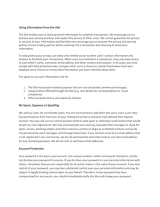  

Using Information from the Site  
 
The Site enables you to share personal information to complete transactions. We encourage you to 
disclose your privacy practices and respect the privacy of other users. We cannot guarantee the privacy 
or security of your information and therefore we encourage you to evaluate the privacy and security 
policies of your trading partner before entering into a transaction and choosing to share your 
information.  
 
To help protect your privacy, we allow only limited access to other users' contact information and 
location to facilitate your transactions. When users are involved in a transaction, they may have access 
to each other's name, username, email address and other contact and Location. In all cases, you must 
comply with data protection laws, and give other users a chance to remove themselves from your 
database and a chance to review what information you have collected about them.  
 
You agree to use user information only for:  
 

    1. The Site transaction‐related purposes that are not unsolicited commercial messages; 
    2. Using services offered through the Site (e.g. user details for correspondence or  fraud 
       complaints) 
    3. Other purposes that a user expressly chooses.  

No Spam, Spyware or Spoofing  
 
We and our users do not tolerate spam. You are not licensed to add other Site users, even a user who 
has purchased an item from you, to your mailing list (email or physical mail) without their express 
consent. You may not use our communication tools to send spam or otherwise send content that would 
breach our User Agreement. We may automatically scan and may manually filter messages to check for 
spam, viruses, phishing attacks and other malicious activity or illegal or prohibited content, but we do 
not permanently store messages sent through these tools. If you send an email to an email address that 
is not registered in our community, we do not permanently store that email or use that email address 
for any marketing purpose. We do not rent or sell these email addresses.  
 
Account Protection  
 
Your password is the key to your account. Use unique numbers, letters and special characters, and do 
not disclose your password to anyone. If you do share your password or your personal information with 
others, remember that you are responsible for all actions taken in the name of your account. If you lose 
control of your password, you may lose substantial control over your personal information and may be 
subject to legally binding actions taken on your behalf. Therefore, if your password has been 
compromised for any reason, you should immediately notify the Site and change your password.  
 
 
 