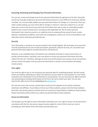 Accessing, Reviewing and Changing Your Personal Information  
 
You can see, review and change most of your personal information by signing on to the Site. Generally, 
we will not manually modify your personal information because it is very difficult to verify your identity 
remotely. You must promptly update your personal information if it changes or is inaccurate. Once you 
make a public posting, you may not be able to change or remove it. Upon your request to us, we will 
close your account and remove your personal information from view as soon as reasonably possible, 
based on your account activity and in accordance with applicable law. We do retain personal 
information from closed accounts for an indefinite time to comply with law, prevent fraud, resolve 
disputes, troubleshoot problems, assist with any investigations, enforce our Terms and Conditions, and 
take other actions otherwise permitted by law.  

Security  
 
Your information is stored on our servers located in the United Kingdom. We treat data as an asset that 
must be protected and use lots of tools (encryption, passwords, physical security, etc.) to protect your 
personal information against unauthorised access and disclosure.  
 
However, as you probably know, third parties may unlawfully intercept or access transmissions or 
private communications, and other users may abuse or misuse your personal information that they 
collect from the site. Therefore, although we work very hard to protect your privacy, we do not promise, 
and you should not expect, that your personal information or private communications will always 
remain private. 

Your rights  
 
You have the right to ask us not to process your personal data for marketing purposes. We will usually 
inform you (before collecting your data) if we intend to use your data for such purposes or if we intend 
to disclose your information to any third party for such purposes. You can exercise your right to prevent 
such processing by checking certain boxes on the forms we use to collect your data. You can also 
exercise the right at any time by contacting us by clicking here.  
 
Our site may, from time to time, contain links to and from the websites of our partner networks, 
advertisers and affiliates. If you follow a link to any of these websites, please note that these websites 
have their own privacy policies and that we do not accept any responsibility or liability for these policies. 
Please check these policies before you submit any personal data to these websites. 

Access to information  
 
The Act gives you the right to access information held about you. Your right of access can be exercised in 
accordance with the Act. Any access request may be subject to a fee of £10 to meet our costs in 
providing you with details of the information we hold about you.  
 
 
 