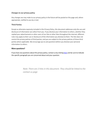 Changes to our privacy policy  
 
Any changes we may make to our privacy policy in the future will be posted on this page and, where 
appropriate, notified to you by e‐mail.  
 
Third Parties  
 
Except as otherwise expressly included in this Privacy Policy, this document addresses only the use and 
disclosure of information we collect from you. If you disclose your information to others, whether they 
replied your advertisement or other users of our Site or other Sites throughout the internet, different 
rules may apply to their use or disclosure of the information you disclose to them. The Site does not 
control the privacy policies of third parties, and you are subject to the privacy policies of those third 
parties where applicable. We encourage you to ask questions before you disclose your personal 
information to others.  

More questions? 

If you have any questions about this privacy policy, contact us by clicking here and be sure to indicate 
the specific paragraph you are concerned about and your question. 

 

                   
                   
                  Note: There are 2 links in this document. They should be linked to the 
                  contact us page 
 