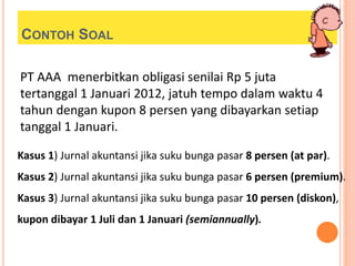 CONTOH SOAL
PT AAA menerbitkan obligasi senilai Rp 5 juta
tertanggal 1 Januari 2012, jatuh tempo dalam waktu 4
tahun dengan kupon 8 persen yang dibayarkan setiap
tanggal 1 Januari.
Kasus 1) Jurnal akuntansi jika suku bunga pasar 8 persen (at par).
Kasus 2) Jurnal akuntansi jika suku bunga pasar 6 persen (premium).
Kasus 3) Jurnal akuntansi jika suku bunga pasar 10 persen (diskon),
kupon dibayar 1 Juli dan 1 Januari (semiannually).
 