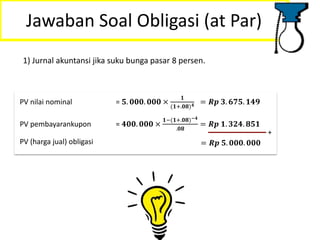 Jawaban Soal Obligasi (at Par)
1) Jurnal akuntansi jika suku bunga pasar 8 persen.
PV nilai nominal = 𝟓. 𝟎𝟎𝟎. 𝟎𝟎𝟎 ×
𝟏
(𝟏+.𝟎𝟖) 𝟒 = 𝑹𝒑 𝟑. 𝟔𝟕𝟓. 𝟏𝟒𝟗
PV pembayarankupon = 𝟒𝟎𝟎. 𝟎𝟎𝟎 ×
𝟏−(𝟏+.𝟎𝟖)−𝟒
.𝟎𝟖
= 𝑹𝒑 𝟏. 𝟑𝟐𝟒. 𝟖𝟓𝟏
+
PV (harga jual) obligasi = 𝑹𝒑 𝟓. 𝟎𝟎𝟎. 𝟎𝟎𝟎
 