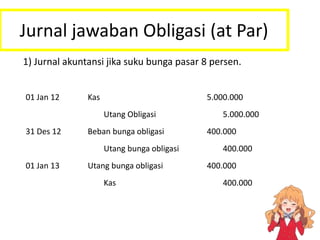 Jurnal jawaban Obligasi (at Par)
1) Jurnal akuntansi jika suku bunga pasar 8 persen.
01 Jan 12 Kas 5.000.000
Utang Obligasi 5.000.000
31 Des 12 Beban bunga obligasi 400.000
Utang bunga obligasi 400.000
01 Jan 13 Utang bunga obligasi 400.000
Kas 400.000
 