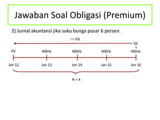 Jawaban Soal Obligasi (Premium)
2) Jurnal akuntansi jika suku bunga pasar 6 persen.
Jan 12 Jan 13 Jan 14 Jan 15 Jan 16
N = 4
PV 400rb 400rb 400rb 400rb
5jt
+
i = 6%
 