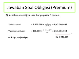 Jawaban Soal Obligasi (Premium)
2) Jurnal akuntansi jika suku bunga pasar 6 persen.
PV nilai nominal = 𝟓. 𝟎𝟎𝟎. 𝟎𝟎𝟎 ×
𝟏
(𝟏+.𝟎𝟔) 𝟒 = 𝑹𝒑 𝟑. 𝟗𝟔𝟎. 𝟒𝟔𝟖
PV pembayarankupon = 𝟒𝟎𝟎. 𝟎𝟎𝟎 ×
𝟏−(𝟏+.𝟎𝟔)−𝟒
.𝟎𝟔
= 𝑹𝒑 𝟏. 𝟑𝟖𝟔. 𝟎𝟒𝟐
+
PV (harga jual) obligasi = 𝑹𝒑 𝟓. 𝟑𝟒𝟔. 𝟓𝟏𝟎
 