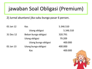 jawaban Soal Obligasi (Premium)
2) Jurnal akuntansi jika suku bunga pasar 6 persen.
01 Jan 12 Kas 5.346.510
Utang obligasi 5.346.510
31 Des 12 Beban bunga obligasi 320.791
Utang obligasi 79.209
Utang bunga obligasi 400.000
01 Jan 13 Utang bunga obligasi 400.000
Kas 400.000
 