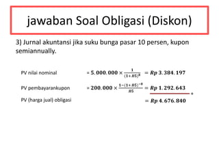 jawaban Soal Obligasi (Diskon)
3) Jurnal akuntansi jika suku bunga pasar 10 persen, kupon
semiannually.
PV nilai nominal = 𝟓. 𝟎𝟎𝟎. 𝟎𝟎𝟎 ×
𝟏
(𝟏+.𝟎𝟓) 𝟖 = 𝑹𝒑 𝟑. 𝟑𝟖𝟒. 𝟏𝟗𝟕
PV pembayarankupon = 𝟐𝟎𝟎. 𝟎𝟎𝟎 ×
𝟏−(𝟏+.𝟎𝟓)−𝟖
.𝟎𝟓
= 𝑹𝒑 𝟏. 𝟐𝟗𝟐. 𝟔𝟒𝟑
+
PV (harga jual) obligasi = 𝑹𝒑 𝟒. 𝟔𝟕𝟔. 𝟖𝟒𝟎
 