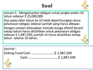 Soal
Januari 1. Mengeluarkan obligasi untuk jangka waktu 10
tahun sebesar $ 25,000,000
Dan pada akhir tahun ke 10 telah diperhitungkan dana
pelunasan obligasi sebesar jumlah yang harus dibayar.
Dengan catatan diterapkan metode bunga efektif berarti
setiap tahun harus disisihkan untuk pelunasan obligasi
sebesar $ 1,987,500, jumlah ini harus disisihkan setiap
tahun selama 10 tahun.
Journal :
Sinking Fund Cash ……………………….$ 1,987,500
Cash ………………………………$ 1,987,500
 