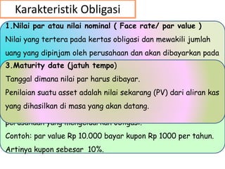 Karakteristik Obligasi
1.Nilai par atau nilai nominal ( Face rate/ par value )
Nilai yang tertera pada kertas obligasi dan mewakili jumlah
uang yang dipinjam oleh perusahaan dan akan dibayarkan pada
saat jatuh tempo (maturity).
2. Kupon/ tingkat bunga ( coupon rate )
Jumlah bunga tetap yang harus dibayarkan setiap tahun oleh
perusahaan yang mengeluarkan obligasi.
Contoh: par value Rp 10.000 bayar kupon Rp 1000 per tahun.
Artinya kupon sebesar 10%.
3.Maturity date (jatuh tempo)
Tanggal dimana nilai par harus dibayar.
Penilaian suatu asset adalah nilai sekarang (PV) dari aliran kas
yang dihasilkan di masa yang akan datang.
 