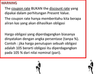 WARNING
The coupon rate BUKAN the discount rate yang
dipakai dalam perhitungan Present Value.
The coupon rate hanya memberitahu kita berapa
aliran kas yang akan dihasilkan obligasi
Harga obligasi yang diperdagangkan biasanya
dinyatakan dengan angka persentase (tanpa %).
Contoh : jika harga penutupan sebuah obligasi
adalah 105 berarti obligasi itu diperdagangkan
pada 105 % dari nilai nominal (pari).
 