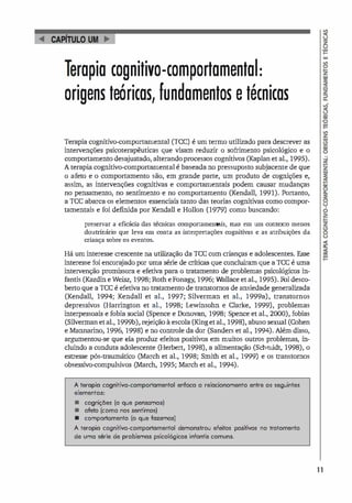 rapia cognitivo-comportamental:
origens teóricas, fundamentos e técnicas
Terapia cognitivo-comportarnental (ICe) é um termo utilizado para descrever as
intervenções psicoterapêuticas que visam reduzir o sofrimento psicológico e o
comportamento desajustado, alterando processos cognitivos (Kaplan et al., 1995).
A terapia cognitivo-comportarnental é baseada no pressuposto subjacente de que
o afeto e o comportamento são, em grande parte, um produto de cognições e,
assim, as intervenções cognitivas e comportarnentais podem causar mudanças
no pensamento, no sentimento e no comportamento (Kendall, 1991). Portanto,
a rce abarca os elementos essenciais tanto das teorias cognitivas como compor­
tamentais e foi definida por Kendall e Hollon (1979) como buscando:
preservar a eficácia das técnicas comportamentais, mas em um contexto menos
doutrinário que leva em conta as interpretações cognitivas e as atribuições da
criança sobre os eventos.
Há um interesse crescente na utilização da rcc com crianças e adolescentes. Esse
interesse foi encorajado por uma série de criticas que concluíram que a rcc é uma
intervenção promissora e efetiva para o tratamento de problemas psicológicos in­
fantis (Kazdin eWeisz, 1998; Roth eFonagy, 1996; Wallace et al., 1995). Foi desco­
berto que a rcc é efetiva no tratamento de transtornos de ansiedade generalizada
(Kendall, 1994; Kendall et aI., 1997; Silverman et aI., 1999a), transtornos
depressivos (Harrington et aI., 1998; Lewinsohn e Clarke, 1999), problemas
interpessoais e fobia social (Spence e Donovan, 1998; Spence et al., 2000), fobias
(Silverman et al., 1999b), rejeição à escola (King et al., 1998), abuso sexual (Cohen
e Mannarino, 1996, 1998) e no controle da dor (Sanders et al., 1994). Além disso,
argumentou-se que ela produz efeitos positivos em muitos outros problemas, in­
cluindo a conduta adolescente (Herbert, 1998), a alimentação (Schmidt, 1998), o
estresse pós-traumático (March et al., 1998; Smith et al., 1999) e os transtornos
obsessivo-compulsivos (March, 1995; March et al., 1994).
A terapio cognitivo-comportamentol enfoco o relocionomento entre os seguintes
elementos:
• cognições (o que pensamos)
• ofeto (como nos sentimos)
• comportamento (o que fazemos)
A teropio cognitivo-comportamentol demonstrou efeitos positivos no trotomento
de uma série de problemos psicol6gicos infontis comuns.
1 1
 