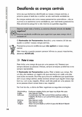 108
Desafiando as crenças centrais
Uma vez que tenhamos identificado os nossos crenças centrais, o
próximo posso é testá-Ias e conferir se sõo realmente verdadeiras.
As crenças centrais sõo como nossos pensamentos automáticos - nós os
ouvimos e os aceitamos como verdadeiros, sem realmente questioná-los.
Mas precisamos perguntar o nós mesmos as questões seguintes.
Estomos vendo todo a história, ou estamos olhando através de óculos
negati..'OS?
Estomos perdendo evidências que sugeririam que essa crença não é
verdadeira?
o Rastreador de Pensamentos descobriu uma maneira útil de nos
ajudar o conferir nossos crenças centrais.
Precisamos procurar evidências que não apóiem a nossa crenço
central.
Não importo o quanto possam parecer ínfimas ou pouco importantes,
,
devemos ACHA-LAS.
lO Peter é mau
Peter tinha uma crença de que ero uma pessoa m6. Pensava que
sempre deixava os pessoas infelizes, sempre arranjava problemas e era
sempre repreendido.
O Rastreador de Pensamentos ajudou Peter a testar suo crença. Por
um dio, ele manteve um registro do que acontecia em cada uma das
suas aulas na escola. Ele tinha que procuror evidências que questionas­
sem a suo crença central, entõo anotava sempre que alguém dizia algo
bom ou ruim a seu respeito. Afinal, você nõo pode ser uma pessoa mó
se as pessoas dizem coisas boas a seu respeito!
No final do dia, o di6rio de Peter registrava os seguintes anotações:
Maternótlc.a
lnglê,s
Ciências
História
lnglê,s
Âl7ligos
Professor eloglol.l Peter por fazerSl.IO iç.ão de caso
Não falaram nado
A professora fez tr� cornentórlos posttlvos sobre o
trabalho de. Peter e wn cornentórlo sobre Sl.IO attt�
posttlva
Não falaram nado
Não falaram nado
Peterlolconv/dado a voltardCCJ5a de Richarddepois
daescofa
 