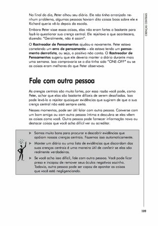"
-n'
' v-
No final do dia, Peter olhou seu diório. Ele não tinha arranjado ne­
nhum problema, algumas pessoas haviam dito coisas boas sobre ele e
Richard queria vê-lo depois da escola.
Embora Peter visse essas coisas, elos não eram fortes o bastante pora
fozê-Io questionar suo crença central. Ele rejeitava o que acontecera,
dizendo: "Geralmente, não é ossim".
O Rastreador de Pensamentos ajudou-o novamente. Peter estava
cometendo um erro de pensamento - ele estava tendo um pensa­
mento derrotista, ou sejo, o positivo não conto. O Rastreador de
Pensamentos sugeriu que ele deveria manter o diário durante mais
umo semana. Isso comprovoria se o dia tinha sido "ONE-OFF" ou se
as coisas eram melhores do que Peter observava.
Fale com outra pessoa
As crenças centrais são muito fortes, por esso razão você pode, como
Peter, ochar que elas são bastante difíceis de serem desafiados. Isso
pode levá-lo a rejeitar quaisquer evidências que sugirem de que a suo
crença central não está sempre certa.
Nesses momentos, pode ser útil falar com outro pessoa. Converse com
um bom amigo ou com outro pessoa íntimo e descubro se eles vêem
as coisas como você. Outra pessoo pode fornecer informoção novo ou
destocar coisas que você ocha difícil ver ou acreditar.
... Somos muito bons paro procurar e descobrir evidências que
apóiam nossas crenças centrais. Fazemos isso automaticamente.
... Manter um diário ou uma lista de evidências que discordam dos
suas crenças centrais é uma maneira útil de conferir se elas são
realmente verdadeiras.
Se você acho isso difícil, fale com outra pessoo. Você pode ficar
preso e incapaz de remover seus óculos negativos sozinho.
Todavia, outra pessoa pode ser capaz de apontar as coisas
que você está negligenciando.
109
 