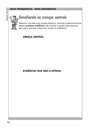 112
Desafiando as crenças centrais
Selecione uma dos suas crenças centrais e, durante a próxima s.rnm,o,I
registre qualquer evidência, não importa o quanto sejo pequena,
que sugiro que essa crença nem sempre é verdadeiro.
CRENÇA CENTRAL:
EVIDÊNCIAS QUE NÃO A APÓIAM:
 