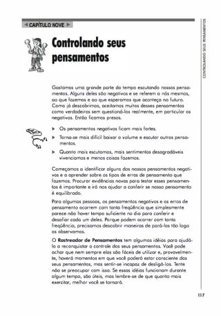CAPiTuLO NOVE
Gostamos uma grande porte do tempo escutando nossos pensa­
mentos. Alguns deles sõo negativos e se referem a n6s mesmos,
00 que fazemos e 00 que esperamos que aconteça no futuro.
Como já descobrimos, aceitamos muitos desses pensamentos
como verdadeiros sem questioná-los realmente, em particular os
negativos. Entõo ficamos presos.
... Os pensamentos negativos ficam mais fortes.
,�
... Torna-se mais difícil baixar o volume e escutar outros pensa­
mentos.
... Quanto mais escutamos, mais sentimentos desagradáveis
vivenciomos e menos coisas fazemos.
Começamos o identificar alguns dos nossos pensamentos negati­
vos e a aprender sobre os tipos de erros de pensamento que
fazemos. Procurar evidências novas poro testar esses pensamen­
tos é importante e iró nos ajudor a conferir se nosso pensomento
é equilibrado.
Paro algumos pessoas, os pensamentos negativos e os erros de
pensomento ocorrem com tanta freqüência que simplesmente
parece não haver tempo suficiente no dia pora conferir e
desafiar cado um deles. Porque podem ocorrer com tanto
freqüência, precisamos descobrir maneiras de por6-los tão logo
os observamos.
o Rastreador de Pensamentos tem algumas idéias pora ajudó­
lo a reconquistar o controle dos seus pensamentos. Você pode
achar que nem sempre elas são f6ceis de utilizar e, provavelmen­
te, haver6 momentos em que você poderó estar consciente dos
seus pensamentos, mas sentir-se incopaz de desligó-Ios. Tente
não se preocupor com isso. Se essas idéias funcionom durante
algum tempo, são úteis, mas lembre-se de que quanto mais
exercitar, melhor você se tornoró.
117
 