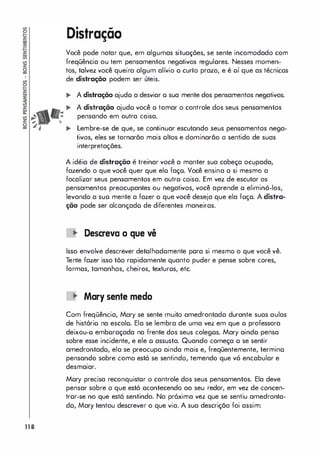 118
Distração
Você pode notar que, em algumas situações, se sente incomodado com
freqüência ou tem pensamentos negativos regulares. Nesses momen­
tos, talvez você queira algum alívio o curto prazo, e é oí que as técnicos
de distração podem ser úteis.
.. A distração ajudo a desviar o sua mente dos pensamentos negativos.
.. A distração ajudo você o tomar o controle dos seus pensamentos
pensando em outra coisa.
.. Lembre-se de que, se continuar escutando seus pensamentos nega­
tivos, eles se tornarão mais oltos e dominarão o sentido de suas
interpretações.
A idéia de distração é treinar você a manter sua cabeça ocupada,
fazendo o que você quer que elo faço. Você ensina o si mesmo a
focalizar seus pensamentos em outro coisa. Em vez de escutar os
pensamentos preocupantes ou negativos, você aprende o eliminá-los,
levando a suo mente a fazer o que você deseja que ela foça. A distra­
ção pode ser alcançado de diferentes maneiras.
11' Descreva o que vê
Isso envolve descrever detalhadomente pora si mesmo o que você vê.
Tente fazer isso tõo rapidamente quanto puder e pense sobre cores,
formas, tamanhos, cheiros, texturos, etc.
11' Mary sente medo
Com freqüência, Mary se sente muito amedrontada durante suas aulas
de histório na escolo. Ela se lembra de uma vez em que a professora
deixou-o emboraçada na frente dos seus colegos. Mary aindo pensa
sobre esse incidente, e ele o assusta. Quando começa o se sentir
amedrontado, ela se preocupo ainda mais e, freqüentemente, termino
pensando sobre como está se sentindo, temendo que vá encabular e
desmaiar.
Mory precisa reconquistor o controle dos seus pensamentos. Ela deve
pensar sobre o que está ocontecendo ao seu redor, em vez de concen­
tror-se no que está sentindo. Na próxima vez que se sentiu amedronta­
do, Mary tentou descrever o que via. A sua descrição foi assim:
 