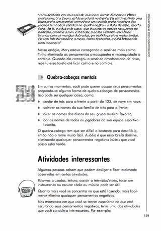 ..E
stoúsentada eln l/7lasala de avia COln oútras I5lnenhas. !"linha
professora, 5ra.EYans, e
stdparada Idnafrente.E
la estd vest
hdo l/7la
bllJ5apreta, úIn aventalver
trJef/lo e úIn vestidopreto na attva dos
joelhos.Hd coisas escritas no qlX1dro-negro - a data d
ehqje, qlX1ffa­
f
e
r
a
, dia 16, e a �ão de casa, qúe écoplaros nossos r
asc/dIhos no
cademo. Prõxi!na atniIn, estd5alfy.Efaestd vesthdo úlna blusa
branca COln asInangas dobrados, vn vestidopreto e trJelas longas.
Ela teln tr�s flvrossobre aInesa, todos f
echados, e estdbr
hcando
COln a caneta.�
Nesse estógio, Mary estava começando o sentir-se mais colma.
Tinha eliminado os pensamentos preocupantes e reconquistado o
controle. Quando elo começou a sentir-se amedrontado de novo,
repetiu essa tarefa até ficar colmo e no controle.
� Quebra-cabeças mentais
Em outros momentos, você pode querer ocupar seus pensamentos
propondo-se alguma formo de quebro-cabeças de pensamentos.
Isso pode ser qualquer coisa, como:
... contar de tr6s poro o frente o partir do 1 23, de nove em nove;
... soletrar os nomes do suo família de trós para o frente;
... dizer os nomes dos discos do seu grupo musical favorito;
... dor os nomes de todos os jogadores da suo equipe esportiva
favorito.
O quebro-cabeça tem que ser difícil o bastante poro desafi6-lo,
então não o torne muito f6cil. A idéio é que essa tarefa domine,
eliminando quaisquer pensamentos negativos inúteis que você
posso estar tendo.
Atividades interessantes
Algumas pessoas acham que podem desligar e ficar totalmente
absorvidos em certos atividades.
Palavras cruzados, leitura, assistir o televisão/vídeo, tocar um
instrumento ou escutar r6dio ou músico pode ser útil.
Quanto mais você se concentro no que est6 fazendo, mais facil­
mente elimina quaisquer pensamentos negativos.
Nos momentos em que você se tornar consciente de que estó
escutando seus pensamentos negativos, tente uma dos atividades
que você considero interessantes. Por exemplo:
119
 