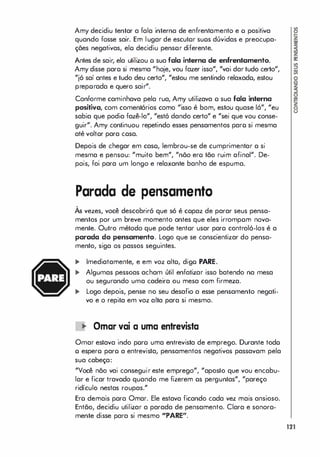 Amy decidiu tentar a fala interna de enfrentamento e o positiva
quando fosse sair. Em lugar de escutor suos dúvidas e preocupa­
ções negativas, elo decidiu pensor diferente.
Antes de sair, ela utilizou o sua fala interna de enfrentamento.
Amy disse paro si mesma "hoje, vou fazer isso", "vai dartudo certo",
"jó saí antes e tudo deu certo", "estou me sentindo relaxado, estou
preporada e quero sair".
Conforme caminhava pela rua, Amy utilizava o sua fala interna
positiva, com comentórios como "isso é bom, estou quase 16", "eu
sabia que podia fazê-lo", "estó dando certo" e "sei que vou conse­
guir". Amy continuou repetindo esses pensamentos paro si mesma
até voltor para cosa.
Depois de chegar em caso, lembrou-se de cumprimentar a si
mesma e pensou: "muito bem", "nõo ero tão ruim afinal". De­
pois, foi para um longo e relaxante banho de espuma.
Parada de pensamento
,
As vezes, você descobriró que só é copaz de parar seus pensa­
mentos por um breve momento antes que eles irrompom nova­
mente. Outro método que pode tentor usar para controló-Ios é a
parada do pensamento. Logo que se conscientizar do pensa­
mento, siga os passos seguintes.
... Imediatamente, e em voz alto, digo PARE.
... Algumas pessoas acham útil enfatizar isso batendo na mesa
ou segurando uma cadeira ou mesa com firmeza.
... Logo depois, pense no seu desafio a esse pensamento negati­
vo e o repita em voz alta para si mesmo.
� Ornar vai a urna entrevista
Omar estava indo poro uma entrevista de emprego. Durante todo
o espero paro a entrevista, pensamentos negativos passavam pela
sua cabeça:
"Você não vai conseguir este emprego", "aposto que vou encabu­
lar e ficar travado quando me fizerem os perguntas", "pareço
ridículo nestas roupas."
Ero demais para Omar. Ele estava ficando cada vez mais ansioso.
Então, decidiu utilizar a parada de pensamento. Clara e sonora­
mente disse para si mesmo "PARE".
121
 