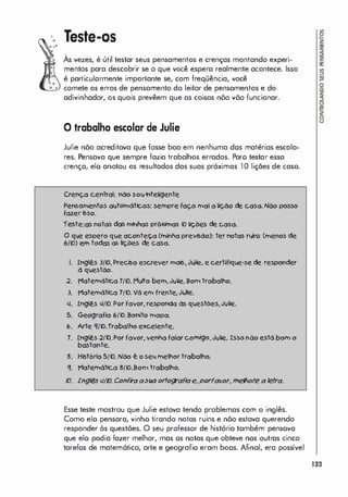 Teste-os
,
As vezes, é útil testar seus pensamentos e crenças montando experi­
mentos para descobrir se o que você espera realmente acontece. Isso
é particularmente importante se, com freqüência, você
comete os erros de pensamento do leitor de pensamentos e do
adivinhador, os quais prevêem que as coisas nõo võo funcionar.
o trabalha escalar de Julie
Julie nõo acreditava que fosse boa em nenhuma dos matérias escola­
res. Pensava que sempre fazia trabalhos errados. Poro testar essa
crença, elo anotou os resultados das suas próximas la lições de caso.
Crenç.a c.entrol: nao �ow inteligente
Pe�O/TIento:i owtOtnótk.os: sempre faç.o tno! o I!ç.ào de c.oso. Não posso
fazer bso.
rvte:os notos dos tnlnhos próxhlos D lIç.õ� de c.oso.
o qwe �pero qwe ac.onteç.o (minha pre"hõo): ter notos rlJns (rnenos de
6(D) em tod� os !lç.ões de c�a.
1. Inglê.s 3fK>.Prec..6a escrever tnQÍ5" Jl4IIe, e certlflqwe,-se de responder
à qwestão.
.:2. Motemátjç.a 7(K). M�o bem, JIlIie. Botn trobailo.
3. Motemátjç.a 7(K). Vá etn frente, JIlIie.
.I. Inglê.s .IfK>. Por favor, responda às qwestões, JIlIie.
5. Geografia 6{K>. Bonito tnapo.
6. Arte 'U'O.frobalho excelente.
7. Inglê.s .:2{'O.Por favor, venha falar cotnlgo, JIlIie. Isso não está bom o
b�tante.
�. Histõrb 5(K). Não ê o sell meilor trobailo.
'I. Matemátjç.a �fK>.Botn trobailo.
1:). Inglé5 l/fV. Ccnf
i'a asIlO crtcg-af
lae, pcrfa'VCl', tnertcre a letra.
Esse teste mostrou que Julie estava tendo problemas com o inglês.
Como elo pensara, vinho tirando notas ruins e nõo estava querendo
responder às questões. O seu professor de história também pensava
que elo podia fazer melhor, mas os notas que obteve nos outros cinco
tarefos de matemótica, arte e geografia eram boos. Afinal, era possível
123
 