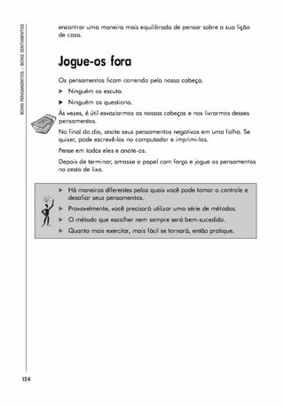 124
. .
'f
;>'
, ,
•
encontrar uma maneiro mais equilibrado de pensar sobre a suo lição
de caso.
Jogue-os fora
Os pensamentos ficam correndo pelo nosso cabeço.
... Ninguém os escuta.
... Ninguém os questiono.
,
As vezes, é útil esvaziarmos as nossas cabeças e nos livrarmos desses
pensamentos.
No finol do dia, anote seus pensamentos negativos em uma folha. Se
quiser, pode escrevê-los no computador e imprimi-los.
Pense em todos eles e anote-os.
Depois de terminar, ornasse o papel com forço e jogue os pensamentos
no cesto de lixo.
�
�
�
�
H6 maneiros diferentes pelos quais você pode tomar o controle e
desafiar seus pensamentos.
Provavelmente, você precisor6 utilizar uma série de métodos.
O método que escolher nem sempre ser6 bem-sucedido.
Quanto mais exercitar, mais f6cil se tornar6, então pratique.
 