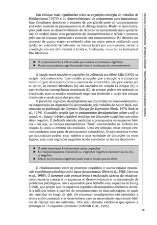 Um enfoque mais significativo sobre as cognições emergiu do trabalho de
Meichenbaum (1975) e do desenvolvimento de treinamento auto-instrucional.
Essa abordagem destacava o conceito de que grande parte do comportamento
está sob o controle de pensamentos ou do diálogo interior. Mudar as auto-instru­
ções pode levar ao desenvolvimento de técnicas de autocontrole mais apropria­
das. O modelo adota uma perspectiva de desenvolvimento e reflete o processo
pelo qual as crianças aprendem a controlar seu comportamento. Foi descrito um
processo de quatro etapas envolvendo observar outra pessoa realizando uma
tarefa, ser orientado verbalmente na mesma tarefa por outra pessoa, recitar a
orientação em voz alta durante a tarefa e, finalmente, sussurrar as instruções/
fala silenciosa.
• O comportamento é influenciodo por eventos e processos cognitivos.
• Mudor os processos cognitivos pode levar a mudonças no comportamento.
A ligação entre emoções e cognições foi delineada por Albert Ellis (1962) na
terapia racional-emotiva. Esse modelo propunha que a emoção e o comporta­
mento surgem da maneira como os eventos são construídos, não pelo evento per
se. Assim, os eventos ativadores (A) são avaliados em relação às crenças (B), o
que resulta em conseqüências emocionais (C). As crenças podem ser racionais ou
irracionais, com os estados emocionais negativos tendendo a surgir das crenças
irracionais e sendo mantidos por elas.
O papel das cognições desadaptativas ou distorcidas no desenvolvimento e
na manutenção da depressão foi desenvolvido pelo trabalho de Aaron Beck, cul­
minando na publicação de Cognitive TherapyforDepression (Beck, 1976; Beck et
al., 1979). O modelo propõe que os pensamentos desadaptativos sobre o selJ, o
mundo e o futuro (tríade cognitiva) resultam em distorções cognitivas que criam
afeto negativo. É dedicada atenção particular a pressupostos ou esquemas bási­
cos - ou seja, as crenças razoavelmente "fixas" desenvolvidas na infância em
relação às quais os eventos são avaliados. Uma vez ativadas, essas crenças cen­
trais produzem uma gama de pensamentos automáticos. Os pensamentos e cren­
ças automáticos podem estar sujeitos a uma variedade de distorções ou erros
lógicos, com mais cognições negativas sendo associadas ao humor depressivo.
• O ofeto emocional é influenciodo pelas cognições.
• As crenças/esquemas irracionais ou cognições negativos ossociam-se 00 afe­
to negativo.
• Alterar os processos cognitivos pode levar a mudonças no afeto.
O relacionamento entre os processos cognitivos e outros estados emocio­
nais e problemas psicológicos foi agora documentado (Beck et al., 1985; Hawton
et aI., 1989). O interesse mais recente levou à exploração ulterior do relaciona­
mento entre as crenças e os esquemas no desenvolvimento e na manutenção de
problemas psicológicos. Isso é apreendido pelo trabalho com esquemas deYoung
(1990), que propôs que os esquemas cognitivos desadaptativos formados duran­
te a infância levam a padrões de comportamento de auto-sabotagem, os quais
são repetidos ao longo da vida. Os esquemas desadaptativos são associados a
certos estilos parentais e se desenvolvem caso as necessidades emocionais bási­
cas da criança não são satisfeitas. Têm sido relatadas evidências que apóiam a
presença de 15 esquemas primários (Schrnidt et aI., 1995).
13
 