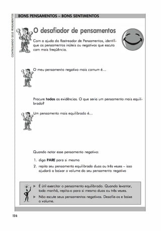 126
o desafiador de pensamentos
Com a ajuda do Rastreodor de Pensamentos, identifi­
que os pensamentos inúteis ou negativos que escuta
com mais freqüência.
o meu pensamento negativo mais comum é...
Procure todas as evidências. O que seria um pensamento mais equili­
brado?
Um pensamento mais equilibrado é...
Quando notar esse pensamento negativo:
1 . diga PARE para si mesmo
2. repita seu pensamento equilibrado duas ou três vezes - isso
ojudoró o baixar o volume do seu pensamento negativo
•
;0: ... E útil exercitar o pensamento equilibrado. Quando levantar,
toda manhã, repito-o para si mesmo duas ou três vezes.
,.. Não escute seus pensamentos negativos. Desafie-os e baixe
o volume.
 