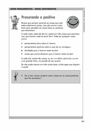 "
' A'
' v-
Procurando o positivo
Parece que sempre notamos os coisas que não
estõo totalmente certos, mas nõo somos muito
bons poro perceber os coisas boas ou positivas
que acontecem.
A cada noite, antes de dormir, pense em três coisas que acontece­
ram que fizeram você se sentir bem. Pode ser qualquer coiso,
como:
... pensamentos bons sobre si mesmo
... pensamentos positivos sobre o que fez ou conseguiu
... atividades que o fizeram sentir-se bem
... coisas que outros disseram que o fizeram sentir-se bem
A cada dio, anote três coisas, ou em um diório particular, ou em
uma grande folha, no parede do seu quarto.
Se não puder pensar em três coisas boas, entõo peço que alguém
o ajude.
... Ver a lista crescer ojudar6 você o observar as coisas positivas
que lhe acontecem.
127
 