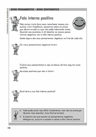 128
"
'0'
•
•
Fala interna positiva
Não somos muito bons poro reconhecer nossas con­
quistas. Com freqüência, pensamos sobre as coisas
que deram errado ou que nõo estão totalmente certos.
Quando isso acontece, é útil desafiar os nossos pensa­
mentos negativos com a falo interna positiva.
Anote alguns dos seus pensamentos negativos no finol de cada dia.
Os meus pensamentos negativos foram:
Confira seus pensamentos e vejo se deixou de fora alguma coisa
positivo.
coisas positivas que não vi foram:
Qual seria a sua fala interna positiva?
... Você pode achar isso difícil inicialmente, mos não se preocupe.
Quanto mais exercitar, mais fácil se tornará.
,.. A pr6xima vez que escutar os pensamentos negativos,
desligue-os, procure o sucesso e utilize a fala interna positiva.
 
