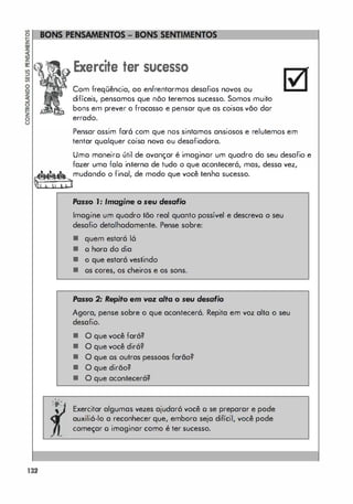 132
. .
'O'
,
,
Exercite ter sucesso
Com freqüência, ao enfrentarmos desafios novos ou
difíceis, pensamos que nõo teremos sucesso. Somos muito
bons em prever o fracasso e pensar que as coisas vão dor
errado.
Pensar assim farô com que nos sintomos ansiosos e relutemos em
tentar qualquer coisa nova ou desafiadora.
Uma maneiro útil de avançar é imaginar um quadro do seu desafio e
fazer uma falo interna de tudo o que acontecerá, mas, dessa vez,
mudando o finol, de modo que você tenha sucesso.
Passo ,: Imagine o seu desafio
Imagine um quadro tão real quanto possível e descrevo o seu
desafio detalhadamente. Pense sobre:
• quem estará 16
• o hora do dia
• o que estará vestindo
• os cores, os cheiros e os sons.
Posso 2: Repito em voz alta o seu desafio
Agora, pense sobre o que acontecerá. Repita em voz alta o seu
desafio.
• O que você fará?
• O que você dirá?
• O que os outras pessoas farão?
• O que dirão?
• O que acontecerá?
Exercitar algumas vezes ajudará você o se preparar e pode
auxiliá-lo a reconhecer que, embora seja difícil, você pode
começar o imaginar como é ter sucesso.
 