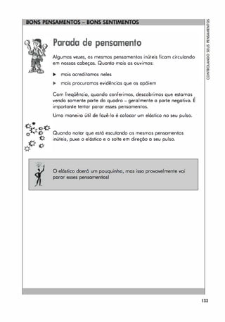 "
- n'
' v-
,
Parada de pensamento
Algumas vezes, os mesmos pensamentos inúteis ficam circulando
em nossas cabeças. Quanto mais os ouvimos:
... mais acreditamos neles
... mais procuramos evidências que os apóiem
Com freqüêncio, quando conferimos, descobrimos que estornos ,
vendo somente parte do quadro - geralmente a parte negativo. E
importante tentar parar esses pensamentos.
Uma maneira útil de fazê-lo é colocar um elástico no seu pulso.
Quando notar que está escutando os mesmos pensamentos
inúteis, puxe o elástico e o solte em direção a seu pulso.
o elástico doerá um pouquinho, mas isso provavelmente vai
parar esses pensamentosl
133
 