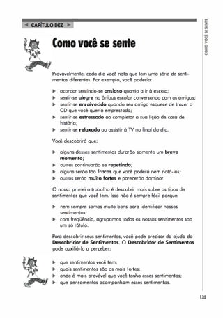 CAPiTuLO DEZ
..
voce se
Provavelmente, cada dia você nota que tem uma série de senti­
mentos diferentes. Por exemplo, você poderia:
� acordar sentindo-se ansioso quanto a ir à escola;
... sentir-se alegre no ônibus escolar conversando com os amigos;
... sentir-se enraivecido quando seu amigo esquece de trazer o
CD que você queria emprestado;
... sentir-se estressado ao completar o sua lição de casa de
história;
... sentir-se relaxado 00 assistir à TV no final do dia.
Você descobrirá que:
... alguns desses sentimentos durarão somente um breve
momento;
... outros continuarão se repetindo;
... alguns serõo tão fracos que você poderá nem notá-los;
... outros serão muito fortes e parecerõo dominar.
o nosso primeiro trabalho é descobrir mais sobre os tipos de
sentimentos que você tem. Isso nõo é sempre fócil porque:
... nem sempre somos muito bons para identificor nossos
sentimentos;
... com freqüência, agrupomos todos os nossos sentimentos sob
um s6 r6tulo.
Paro descobrir seus sentimentos, você pode precisar do ajudo do
Descobridor de Sentimentos. O Descobridor de Sentimentos
pode auxilió-Io a perceber:
... que sentimentos você tem;
... quais sentimentos sõo os mais fortes;
... onde é mais prov6vel que você tenha esses sentimentos;
... que pensamentos acompanhom esses sentimentos.
135
 