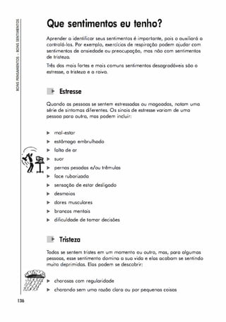 �
�
'"
'1
136
Que sentimentos eu tenho?
Aprender o identificar seus sentimentos é importante, pois o auxiliará o
controlá-los. Por exemplo, exercícios de respiração podem ajudar com
sentimentos de ansiedade ou preocupação, mas nõo com sentimentos
de tristezo.
Três dos mais fortes e mais comuns sentimentos desagradáveis sõo o
estresse, a tristeza e o raiva.
'" Estresse
Quando as pessoas se sentem estressodos ou magoadas, notam uma
série de sintomos diferentes. Os sinais de estresse variam de uma
pessoa poro outra, mos podem incluir:
'" mal-estar
� estômago embrulhado
� folta de ar
� suor
� pernas pesados e/ou trêmulas
� face ruborizada
'" sensação de estar desligado
'" desmaios
� dores musculares
� broncos mentais
'" dificuldade de tomar decisões
'" Tristeza
Todos se sentem tristes em um momento ou outro, mos, poro algumos
pessoos, esse sentimento domino o suo vido e elos ocabam se sentindo
muito deprimidos. Elos podem se descobrir:
... chorosas com regularidade
... chorando sem uma razão cloro ou por pequenos coisas
 