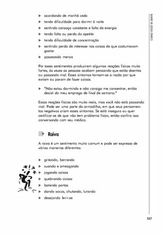 .�
-t<
"
� acordando de manhã cedo
� tendo dificuldade poro dormir à noite
� sentindo cansaço constante e folta de energia
� tendo falto ou perda do apetite
� tendo dificuldade de concentração
� sentindo perda de interesse nas coisas de que costumavam
gostar
� passeando menos
Por esses sentimentos produzirem algumas reações físicas muito
fortes, às vezes os pessoas acabam pensando que estõo doentes
ou passando moI. Esses sintomos tornam-se o razão por que
evitam ou param de fazer coisas.
... "Nõo estou dormindo e não consigo me concentrar, então
desisti do meu emprego de final de semana."
Essas reações físicas sõo muito reais, mos você nõo est6 passando
mal. Pode ser uma porte do armadilha, em que seus pensamen­
tos negativos criam esses sintomas. Se estó inseguro ou quer
certificar-se de que nõo tem problema físico, entõo confiro isso
conversando com seu médico.
Raiva
A raiva é um sentimento muito comum e pode ser expressa de
vórias moneiros diferentes:
� gritando, berrando
� suando e ameaçando
� jogando coisas
� quebrando coisas
� batendo portas
� dondo socos, chutando, lutando
� desejando ferir-se
�
�
�
�
�
�
�
�
>
o
�
o
u
137
 