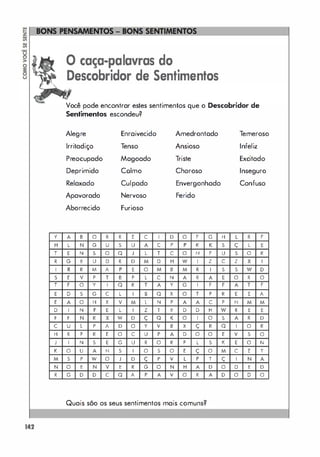 y
H
T
,
I
S
T
E
E
D
F
C
H
J
,
M
N
,
142
o caça-palavras do
Descobridor de Sentimentos
Você pode encontrar estes sentimentos que o Descobridor de
Sentimentos escondeu?
Alegre Enraivecido Amedrontado Temeroso
Irritadiço Tenso Ansioso Infeliz
Preocupado Magoado Triste Excitado
Deprimido Colmo Choroso Inseguro
Relaxado Culpado Envergonhado Confuso
Apavorado Nervoso Ferido
Aborrecido Furioso
A B O , , E C I D O F G H L , F
L N G U S U A C P P , , S ç L E
E N S O Q J L T C O N F U S O ,
G E U D , D M D H W I Z C Z X I
, , M A P E O M B M , I S S W D
E V P T B P L C N A , A E O , O
F O Y I Q , T A Y G I F F A T F
D S G C L I B Q x O T P , E E A
A O H X V M L N P A A C P N M M
I N F E L I Z T E D D H W , E E
F N , X W D ç Q , O I O S A , D
U L P A D O Y V B X ç , Q I O ,
, P , E O C U P A D O O E V S O
I N S E G U , O , P L S , E O N
O U A N S I O S O E ç O M C E T
S P W O J D ç P V L P T ç I N A
O E N V E , G O N H A D O D E D
G D D C Q A P A V O , A D O D O
Quais são os seus sentimentos mais comuns?
 