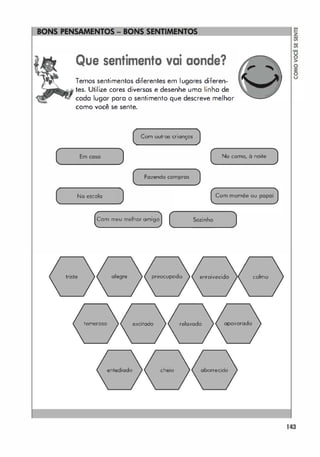 ====��
Que sentimento vai aonde?
Temos sentimentos diferentes em lugares diferen­
tes. Utilize cores diversos e desenhe uma linha de
cada lugar para o sentimento que descreve melhor
como você se sente.
Com outras crianças
( Em coso )
-
-
�
( No como, à noite J
(
/
( FOlendo compras )
Na escola ) (Com momõe ou poPOi)
triste

Com meu melhor amigo (
_
_
_
_
5o
_
'
_
i
_
"
_
00
_
_
_
)
alegre preocupado enraivecido
 /
colmo
temeroso excitado relaxado apavorado
/
/ 
entediado cheio aborrecido

143
 