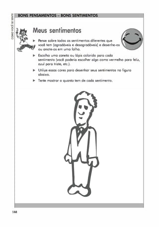 144
Meus sentimentos
.. Pense sobre todos os sentimentos diferentes que
você tem (agradáveis e desagradáveis) e desenhe-os
ou anote-os em uma folha.
.. Escolha uma caneta ou lápis colorido poro cada
sentimento (você poderio escolher olgo como vermelho para feliz,
azul paro triste, etc.).
.. Utilize essas cores para desenhar seus sentimentos na figuro
abaixo.
,. Tente mostrar o quanto tem de cada sentimento.
...
 