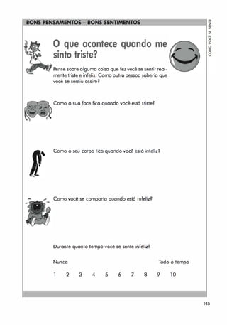 ====��
o que acontece quando me
sinto triste?
Pense sobre alguma coisa que fez você se sentir real­
mente triste e infeliz. Como outra pessoa saberia que
você se sentiu assim?
Como a suo face fica quando você está triste?
Como o seu corpo fica quando você está infeliz?
Como você se comporto quando está infeliz?
Durante quanto tempo você se sente infeliz?
Nunca Todo o tempo
1 2 3 4 5 6 7 8 9 1 0
145
 