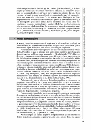 essas crenças/esquemas centrais (p. ex., "tenho que ter sucesso"), e a infor­
mação que as reforça e mantém é selecionada e filtrada. As crenças/os esque­
mas são desencadeados ou ativados por eventos importantes (p. ex., fazer
exames), os quais levam a uma série de pressupostos (p. ex., "só conseguirei
notas boas se estudar o dia inteiro"). Por sua vez, estes dão lugar a um fluxo
de pensamentos automáticos relacionados à pessoa ("devo ser estúpido"), a
seu desempenho ("não estou dando duro o bastante") e ao futuro ("não pas­
sarei nesses exames e nunca chegarei à universidade"), e são freqüentemente
referidos como a tríade cognitiva. Os pensamentos automáticos podem resul­
tar em mudanças emocionais (p. ex., ansiedade, estresse), comportamentais
(p. ex., imobilidade, trabalho constante) e somáticas (p. ex., perda de apeti­
te, dificuldade para dormir).
A terapia cognitivo-comportamental supõe que a psicopatologia resultada de
anormalidades no processamento cognitivo. Em particular, presume-se que as
dificuldades sejam associadas com déficits ou distorções cognitivas.
Foram relatadas distorções cognitivas em crianças com uma série de dificul­
dades. Descobriu-se que as crianças com transtornos cognitivos percebem erra­
damente eventos ambíguos como ameaçadores (Kendall et al., 1992). Elas ten­
dem a ser excessivamente autofocadas e hipercríticas, e a relatar níveis aumenta­
dos de diálogo interno e expectativas negativas (Kendall e Panichelli-Mindel, 1995).
Da mesma forma, as crianças agressivas percebem mais intenções agressivas em
situações ambíguas e atêm-se seletivamente a menos pistas ao tomarem decisões
sobre a intenção do comportamento de outra pessoa (Dodge, 1985). Foi desco­
berto que as crianças deprimidas fazem mais atribuições negativas do que as não­
deprimidas e têm mais probabilidade de atribuir os eventos negativos a causas
internas estáveis e os eventos positivos a causas externas instáveis (Bodiford et
al., 1988; Curry e Craighead, 1990). Elas têm percepções distorcidas do próprio
desempenho e dão atenção aos aspectos negativos dos eventos seletivamente
(Kendall et al., 1990; Leitenberg et al., 1986; Rehm e Carter, 1990).
As intervenções que se referem às distorções cognitivas preocupam-se em
aumentar a consciência da criança sobre cognições, crenças e esquemas
disfuncionais e irracionais e em facilitar o seu entendimento dos efeitos destes
sobre o comportamento e as emoções. Tipicamente, os programas envolvem al­
guma forma de automonitoramento, identificação de cognições desadaptadas,
verificação de pensamento e reestruturação cognitiva.
Foram descobertos déficits nos processos cognitivos, como a incapacidade
de engajar-se no planejamento da ação ou na resolução de problemas, em crian­
ças e adolescentes com problemas de autocontrole, como o transtorno de déficit
de atenção/hiperatividade (TDAH), e também em crianças com dificuldades
interpessoais (Kendall, 1993; Spence e Donovan, 1998). Por exemplo, observou­
se que crianças agressivas têm capacidades limitadas de resolução de problemas
e geram menos soluções verbais para dificuldades (Lochman et al., 1991; Perry et
al., 1986). Descobriu-se que as crianças com fobia social apresentam déficits de
habilidades sociais, e as anti-sociais demonstram capacidades de percepção so­
cial ruins (Chandler, 1973; Spence et al., 1999).
As intervenções da terapia cognitivo-comportamental que se referem aos
déficits cognitivos preocupam-se primariamente com o ensino de novas capad-
15
 