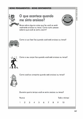 .
-
-
====��
o que acontece quando
me sinto ansioso?
Pense sobre alguma coisa que fez você se sentir
realmente ansioso ou tenso. Como outro pessoa
saberia que você se sentiu assim?
Como a sua face fica quando você está ansioso ou tenso?
Como o seu corpo fica quando você está ansioso ou tenso?
Como você se comporta quando está ansioso ou tenso?
Durante quanto tempo você se sente ansioso ou tenso?
Nunca Todo o tempo
1 2 3 4 5 6 7 8 9 1 0
147
 