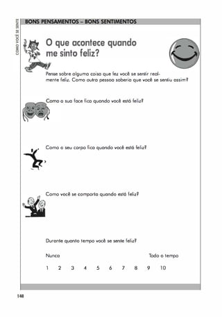 )
148
o que acontece quando
me sinto feliz?
Pense sobre alguma coisa que fez você se sentir real-
mente feliz. Como outra pessoa saberia que você se sentiu assim?
o sua face fico quando você está feliz?
Como o seu corpo fica quando você está feliz?
Como você se comporta quando está feliz?
Durante quanto tempo você se sente feliz?
Nunca Todo o tempo
1 2 3 4 5 6 7 8 9 1 0
 