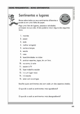 ====��
Sentimentos e lugares
Pense sobre todos os seus sentimentos diferentes e
.anote-os em uma folha de papel.
Faço uma listo de lugares, pessoas e atividades
principais na suo vida. A lista poderio incluir alguns dos seguintes
itens:
1. mamãe
2.
.
pOpOI
3. avós
4. melhor amigo(o)
5. outras crianças
6. escola
7. caso
8. lazer/atividades no clube
9. praticar esportes, jogos, ler um livro
10. na como, à noite
11. assistir à TV
12. fazer trabalho escolar
13. ir o um lugar novo
14. ir à escola
15. estar com os amigos
Escolho quais sentimentos võo com cada um dos aspectos citados.
o que dó o você os sentimentos mais agradóveis?
o que dó a você os sentimentos mais desogradóveis?
149
 