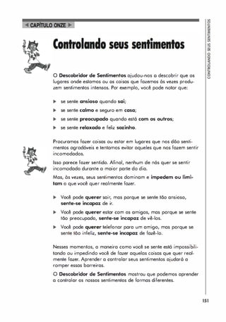 o Descobridor de Sentimentos ajudou-nos o descobrir que os
lugares onde estamos ou os coisas que fazemos às vezes produ­
zem sentimentos intensos. Por exemplo, você pode notar que:
... se sente ansioso quando sai;
... se sente calmo e seguro em casa;
... se sente preocupado quando est6 com os outros;
... se sente relaxado e feliz sozinho.
Procuramos fazer coisas ou estar em lugares que nos dão senti­
mentos agradáveis e tentamos evitar aqueles que nos fazem sentir
incomodados.
Isso parece fazer sentido. Afinal, nenhum de nós quer se sentir
incomodado durante a maior parte do dia.
Mas, às vezes, seus sentimentos dominam e impedem ou limi­
tam o que você quer realmente fazer.
... Você pode querer sair, mas porque se sente tão ansioso,
sente-se incapaz de ir.
... Você pode querer estar com os amigos, mas porque se sente
tão preocupado, sente-se incapaz de vê-los.
... Você pode querer telefonar para um amigo, mas porque se
sente tão infeliz, sente-se incapaz de fazê-lo.
Nesses momentos, a maneira como você se sente está impossibili­
tando ou impedindo você de fazer aquelas coisas que quer real­
mente fazer. Aprender a controlar seus sentimentos ajudar6 a
romper essas barreiras.
O Descobridor de Sentimentos mostrou que podemos aprender
a controlar os nossos sentimentos de formas diferentes.
151
 