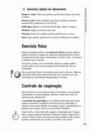 � Exercícios rápidos de relaxamento
Braços e mãos: Cerre os punhos, ponho seus braços retos para
a frente.
Pernas e pés: Force os dedos para baixo, levante os pernas
suavemente e estique-os no sua frente.
Estômago: Aperte os músculos da barriga, respire e segure.
Ombros: Jogue os ombros para trás.
Pescoço: Empurre a cabeça contra o poltrona ou o cama.
Face: Faço caretas, aperte bem os olhos e feche bem os lábios.
Exercício físico
Algumas pessoas acham que exercícios físicos sõo tão efetivos
quanto tencionar e relaxar os músculos sistematicamente. Afinal,
os exercícios físicos fazem exatamente a mesma coisa - tencionam
e relaxam seus músculos.
Uma boa corrida, uma caminhada rápida ou nadar podem
ajudar você o livrar-se de quaisquer sentimentos de raiva ou
ansiedade.
Se os exercícios físicos funcionarem para você, utilize-os. Pode ser
particulormente eficaz experimentá-los nos momentos em que
você observor sentimentos desagradáveis intensos.
Controle da respiração
Há momentos em que você começo o ficor tenso ou enraivecido
subitamente e, nessas ocasiões, não tem tempo para fozer os
exercícios de relaxamento.
o controle da respiração é um método rápido pelo qual você
,
pode se concentrar e ganhor o domínio da sua respiração. E
possível utilizar esse método em qualquer lugar e, geralmente, as
pessoos nem sequer notam o que você está fazendol
Inspire lento e profundamente, segure a respiração por 5 segun­
dos e, depois, expire lentamente. Enquonto respira, digo para si
mesmo "relaxe". Fazer isso algumas vezes ajudará você a recon­
quistar o controle do seu corpo e o se sentir mais calmo.
153
 
