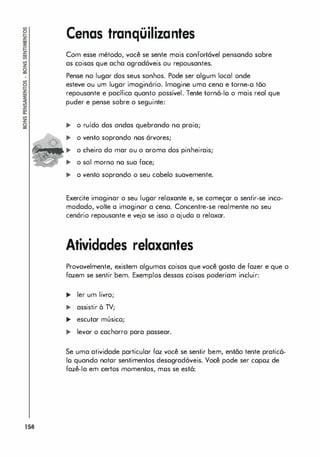 154
Cenas tranqüilizantes
Com esse método, você se sente mais confortável pensando sobre
as coisas que acha agradáveis ou repousantes.
Pense no lugar dos seus sonhos. Pode ser algum local onde
esteve ou um lugar imaginário. Imagine uma cena e torne-Q tõo
repousante e pacífica quanto possível. Tente torná-lo o mais real que
puder e pense sobre o seguinte:
,. o ruído das ondas quebrando na praia;
,. o vento soprando nos árvores;
.. o cheiro do mar ou o aroma dos pinheirais;
,. o sol morno na sua face;
,. o vento soprando o seu cabelo suavemente.
Exercite imaginar o seu lugar relaxante e, se começar a sentir-se inco­
modado, volte a imaginar a cena. Concentre-se realmente no seu
cenário repousante e veja se isso o ajudo a relaxar.
Atividades relaxantes
Provavelmente, existem algumas coisas que você gosta de fazer e que o
fazem se sentir bem. Exemplos dessas coisas poderiam incluir:
.. ler um livro;
.. assistir à TV;
.. escutar músico;
.. levar o cachorro para passear.
Se uma atividade particular foz você se sentir bem, então tente pratic6-
lo quando notor sentimentos desogradóveis. Você pode ser copoz de
fazê-Ia em certos momentos, mos se est6:
 