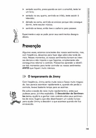 ... sentado sozinho, preocupondo-se com o omonhã, tente ler
um livro;
... sentado no seu quorta, sentindo-se infeliz, tente assistir à
televisãa;
... deitodo no como, sentindo-se onsiaso parque não consegue
darmir, tente escutar músico;
... sentindo-se tensa, entãa leve a cacharro para passeor.
Experimente e vejo se pade porar seus sentimentas desagra­
dáveis.
Prevenção
Algumas vezes, estamos canscientes das nassos sentimentas, mos,
cam freqüência, deixamos paro fazer algo sobre eles torde de­
mais. Nesses mamentos, os nossos sentimentos tornom-se inten­
sos demois e não importa o que façomos, simplesmente não
conseguimos retomor o controle. Precisomos oprender o identifi­
cor tois momentos pora tentar controlar os nossos sentimentos
ANTES que fiquem muito intensos.
o temperamenta de Jimmy
Com freqüência, Jimmy sentia muita roiva e ficavo muito magoo­
do. Isso porecio acontecer rapidomente e, quando ele perdio o
controle, levova bostonte tempo pora se acoimar.
Ele subio a escola da roiva muito ropidomente e, antes que
pudesse paror, já tinho explodido. O Descobridor de Sentimen­
tos tentou ajudá-lo a gonhar mais controle sobre seus sentimen­
tos de raiva. Sugeriu que eles desenhossem um vulcão furioso
paro ajudar Jimmy a descobrir o que ocontece quondo ele fica
enraivecido.
155
 